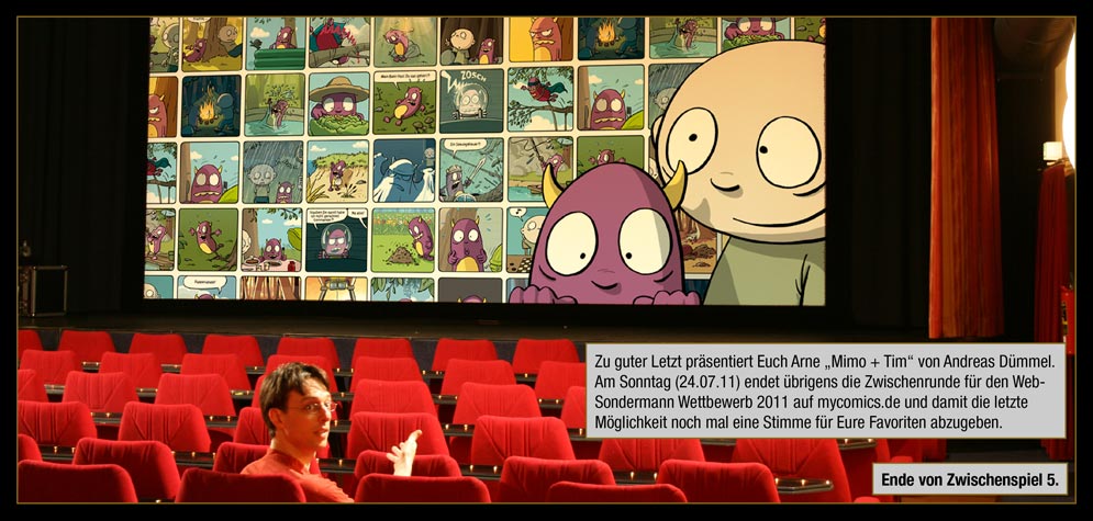 Zwischenspiel 7, Seite 10: Zu guter Letzt präsentiert Euch Arne „Mimo + Tim“ von Andreas Dümmel. Am Sonntag (24.07.11) endet übrigens die Zwischenrunde für den Web-Sondermann Wettbewerb 2011 auf mycomics.de und damit die letzte Möglichkeit noch mal eine Stimme für Eure Favoriten abzugeben. / Ende von Zwischenspiel 5.