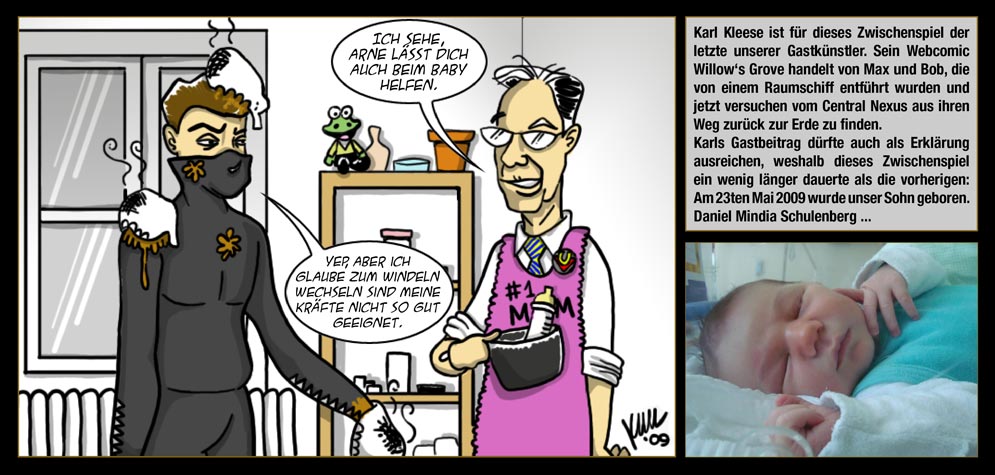 Gastkünstler: Karl Kleese - Karl Kleese ist für dieses Zwischenspiel der letzte unserer Gastkünstler. Sein Webcomic Willow‘s Grove handelt von Max und Bob, die von einem Raumschiff entführt wurden und jetzt versuchen vom Central Nexus aus ihren Weg zurück zur Erde zu finden. Karls Gastbeitrag dürfte auch als Erklärung ausreichen, weshalb dieses Zwischenspiel ein wenig länger dauerte als die vorherigen: Am 23ten Mai 2009 wurde unser Sohn geboren. Daniel Mindia Schulenberg ... / Der Eine Der Weiß: Ich sehe, Arne lässt Dich auch beim Baby helfen. / Der Erzengel: Yep, Aber ich glaube zum Windeln wechseln sind meine Kräfte nicht so gut geeignet.