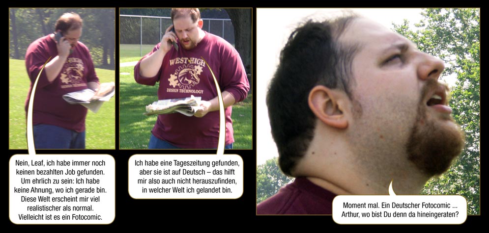 Seite 1: Arthur: Nein, Leaf, ich habe immer noch keinen bezahlten Job gefunden. Um ehrlich zu sein: Ich habe keine Ahnung, wo ich gerade bin. Diese Welt erscheint mir viel realistischer als normal. Vielleicht ist es ein Fotocomic. Ich habe eine Tageszeitung gefunden, aber sie ist auf Deutsch – das hilft mir also auch nicht herauszufinden, in welcher Welt ich gelandet bin. Moment mal. Ein Deutscher Fotocomic ... Arthur, wo bist Du denn da hineingeraten?