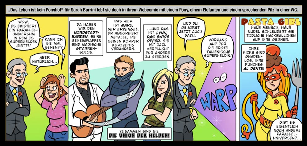 Gastkünstlerin: Sarah Burrini - Das Leben ist kein Ponyhof für Sarah Burrini, lebt sie doch in ihrem Webcomic mit einem Pony, einem Elefanten und einem sprechenden Pilz in einer WG. / Sarah: Wow, es existiert ein Parallel-Universum in dem es Superhelden gibt?!! Kann ich sie mal sehen? / Der Eine Der Weiß: Aber natürlich ... Da haben wir den Nordstadt-Barden. Seine Geheimwaffen sind magische Gitarren-Solos. Das hier ist Marc, Der Erzengel. Er absorbiert Metalle, die seinen Körper kurzzeitig verändern ... und das ist Lynn, Das Ewige Opfer. Sie ist dazu verflucht für andere zu sterben. Zusammen sind sie die Union der Helden! Und Du gehörst jetzt auch dazu. Vorhang auf für die erste italienische Super-Heldin! / WARP / Pasta Girl! Halb Mensch, halb Nudel schleudert sie tödliche Hackbällchen auf ihre Gegner. Ihre Kicks sind gnadenlos. Ihre Punches al dente! / Sarah: Gibt es eigentlich noch andere Parallel-Universen? ...