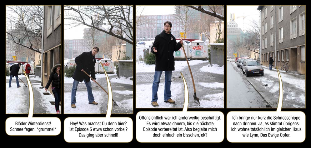 Zwischenspiel 4, Seite 1: Arne: Blöder Winterdienst! Schnee fegen! *grummel* Hey! Was machst Du denn hier? Ist Episode 5 etwa schon vorbei? Das ging aber schnell! Offensichtlich war ich anderweitig beschäftigt. Es wird etwas dauern, bis die nächste Episode vorbereitet ist. Also begleite mich doch einfach ein bisschen, ok? Ich bringe nur kurz die Schneeschippe nach drinnen. Ja, es stimmt übrigens: Ich wohne tatsächlich im gleichen Haus wie Lynn, Das Ewige Opfer.