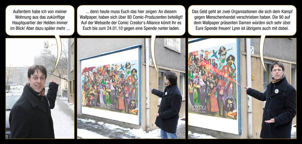 Zwischenspiel 4, Seite 2: Arne: Außerdem habe ich von meiner Wohnung aus das zukünftige Hauptquartier der Helden immer im Blick! Aber dazu später mehr ... denn heute muss Euch das hier zeigen: An diesem Wallpaper, haben sich über 80 Comic-Produzenten beteiligt! Auf der Webseite der Comic Creator‘s Alliance könnt Ihr es Euch bis zum 24.01.10 gegen eine Spende runter laden. Das Geld geht an zwei Organisationen die sich dem Kampf gegen Menschenhandel verschrieben haben. Die 90 auf dem Wallpaper präsenten Damen würden sich sehr über Eure Spende freuen! Lynn ist übrigens auch mit dabei.