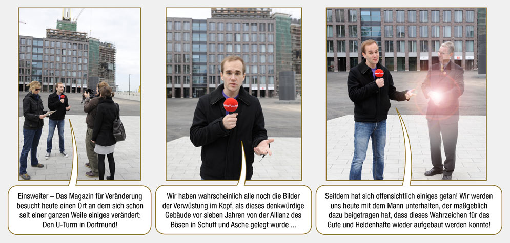 Kurzgeschichte 2, Seite 1: Max: Einsweiter – Das Magazin für Veränderung besucht heute einen Ort an dem sich schon seit einer ganzen Weile einiges verändert: Den U-Turm in Dortmund! Wir haben wahrscheinlich alle noch die Bilder der Verwüstung im Kopf, als dieses denkwürdige Gebäude vor sieben Jahren von der Allianz des Bösen in Schutt und Asche gelegt wurde ... Seitdem hat sich offensichtlich einiges getan! Wir werden uns heute mit dem Mann unterhalten, der maßgeblich dazu beigetragen hat, dass dieses Wahrzeichen für das Gute und Heldenhafte wieder aufgebaut werden konnte!