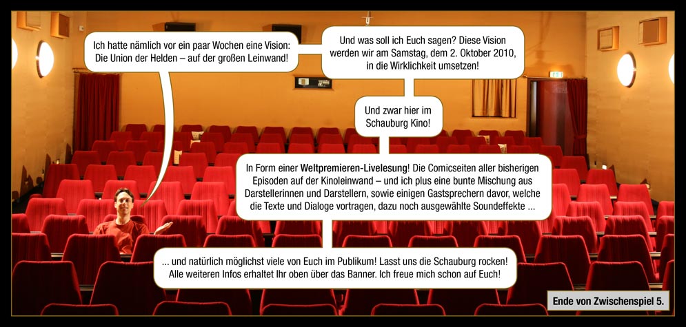 Zwischenspiel 5, Seite 14: Arne: Ich hatte nämlich vor ein paar Wochen eine Vision: Die Union der Helden – auf der großen Leinwand! Und was soll ich Euch sagen? Diese Vision werden wir am Samstag, dem 2. Oktober 2010, in die Wirklichkeit umsetzen! Und zwar hier im Schauburg Kino! In Form einer Weltpremieren-Livelesung! Die Comicseiten aller bisherigen Episoden auf der Kinoleinwand – und ich plus eine bunte Mischung aus Darstellerinnen und Darstellern, sowie einigen Gastsprechern davor, welche die Texte und Dialoge vortragen, dazu noch ausgewählte Soundeffekte ... und natürlich möglichst viele von Euch im Publikum! Lasst uns die Schauburg rocken! Alle weiteren Infos erhaltet Ihr oben über das Banner. Ich freue mich schon auf Euch! / Ende von Zwischenspiel 5.