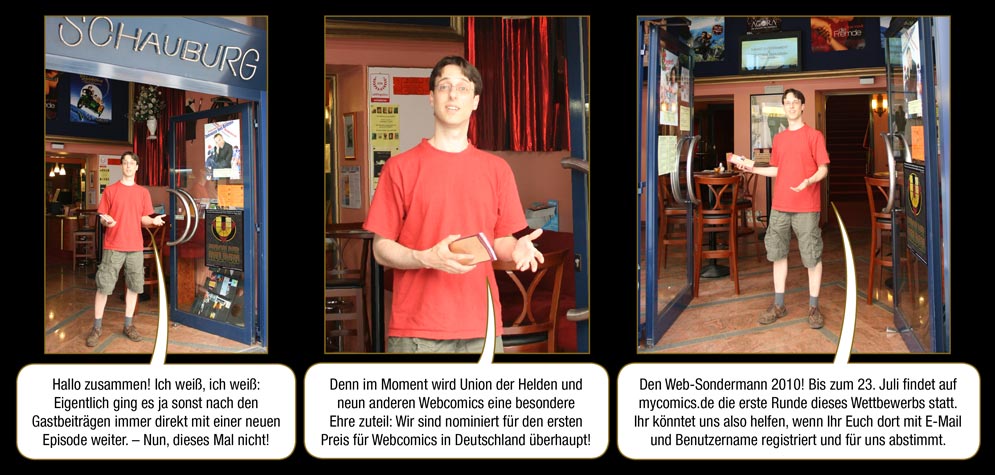 Zwischenspiel 5, Seite 1: Arne: Hallo zusammen! Ich weiß, ich weiß: Eigentlich ging es ja sonst nach den Gastbeiträgen immer direkt mit einer neuen Episode weiter. – Nun, dieses Mal nicht! Denn im Moment wird Union der Helden und neun anderen Webcomics eine besondere Ehre zuteil: Wir sind nominiert für den ersten Preis für Webcomics in Deutschland überhaupt! Den Web-Sondermann 2010! Bis zum 23. Juli findet auf mycomics.de die erste Runde dieses Wettbewerbs statt. Ihr könntet uns also helfen, wenn Ihr Euch dort mit E-Mail und Benutzername registriert und für uns abstimmt.