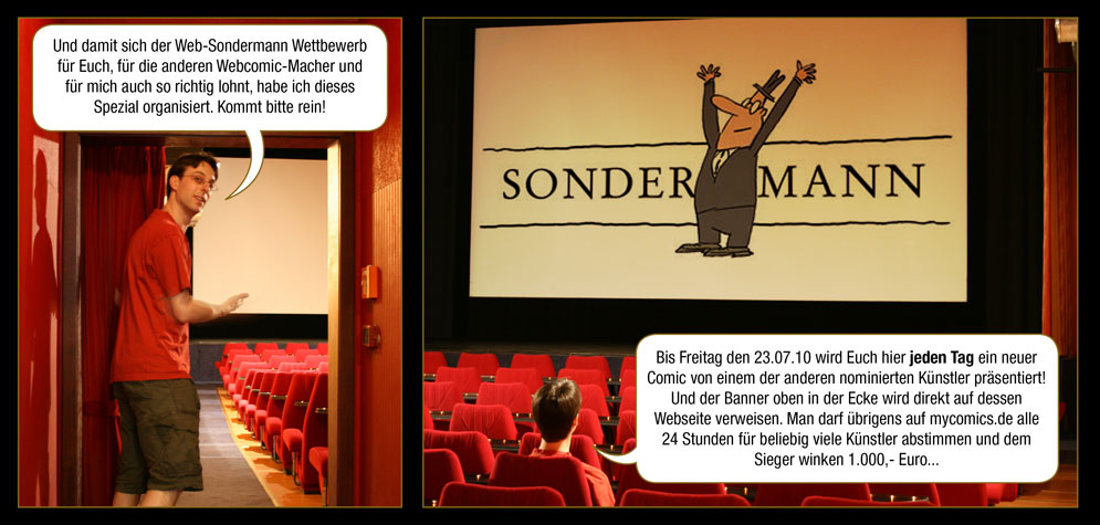 Zwischenspiel 5, Seite 2: Arne: Und damit sich der Web-Sondermann Wettbewerb für Euch, für die anderen Webcomic-Macher und für mich auch so richtig lohnt, habe ich dieses Spezial organisiert. Kommt bitte rein! Bis Freitag den 23.07.10 wird Euch hier jeden Tag ein neuer Comic von einem der anderen nominierten Künstler präsentiert! Und der Banner oben in der Ecke wird direkt auf dessen Webseite verweisen. Man darf übrigens auf mycomics.de alle 24 Stunden für beliebig viele Künstler abstimmen und dem Sieger winken 1.000,- Euro...