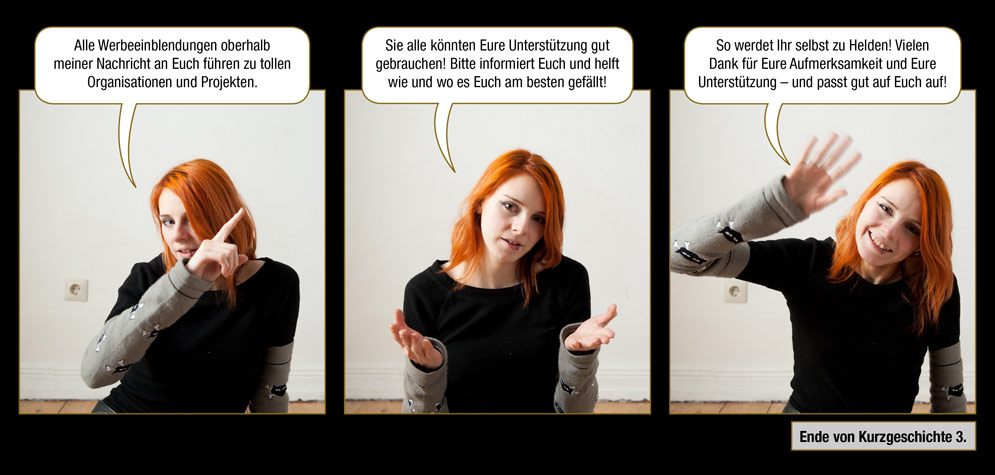 Kurzgeschichte 3, Seite 9: Lynn: Alle Werbeeinblendungen oberhalb meiner Nachricht an Euch führen zu tollen Organisationen und Projekten. Sie alle könnten Eure Unterstützung gut gebrauchen! Bitte informiert Euch und helft wie und wo es Euch am besten gefällt! So werdet Ihr selbst zu Helden! Vielen Dank für Eure Aufmerksamkeit und Eure Unterstützung – und passt gut auf Euch auf! / Ende von Kurzgeschichte 3.