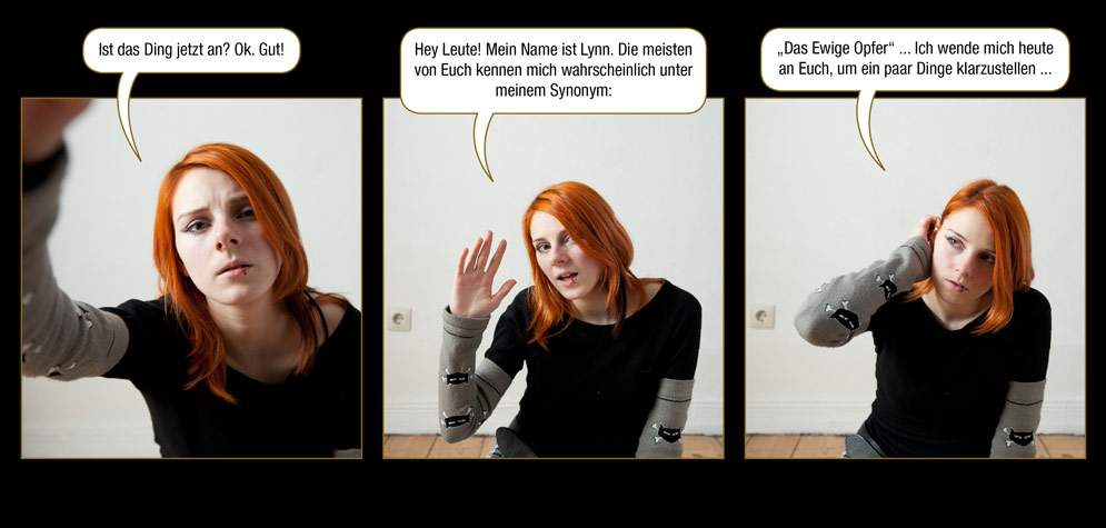 Kurzgeschichte 3, Seite 1: Lynn: Ist das Ding jetzt an? Ok. Gut! Hey Leute! Mein Name ist Lynn. Die meisten von Euch kennen mich wahrscheinlich unter meinem Synonym: „Das Ewige Opfer“ ... Ich wende mich heute an Euch, um ein paar Dinge klarzustellen ...