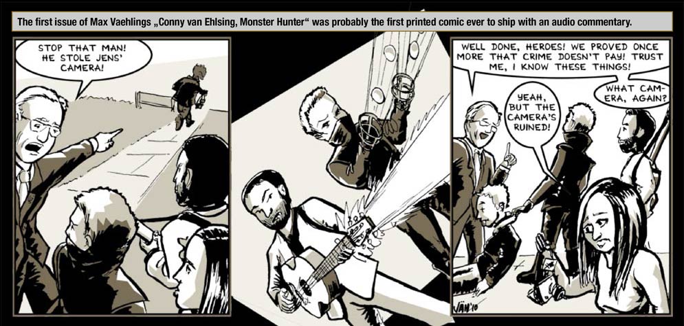 Guest artist: Vaehling – The first issue of Max Vaehlings „Conny van Ehlsing, Monster Hunter“ was probably the first printed comic ever to ship with an audio commentary. / The One Who Knows: Stop that man! He stole Jens' camera! / Action-Panel! / The One Who Knows: Well done, Heroes! We proved once more that crime doesn't pay! Trust me, I know these things! / Lynn: Yeah, but the camera's ruined! / The One Who Knows: What camera, again?