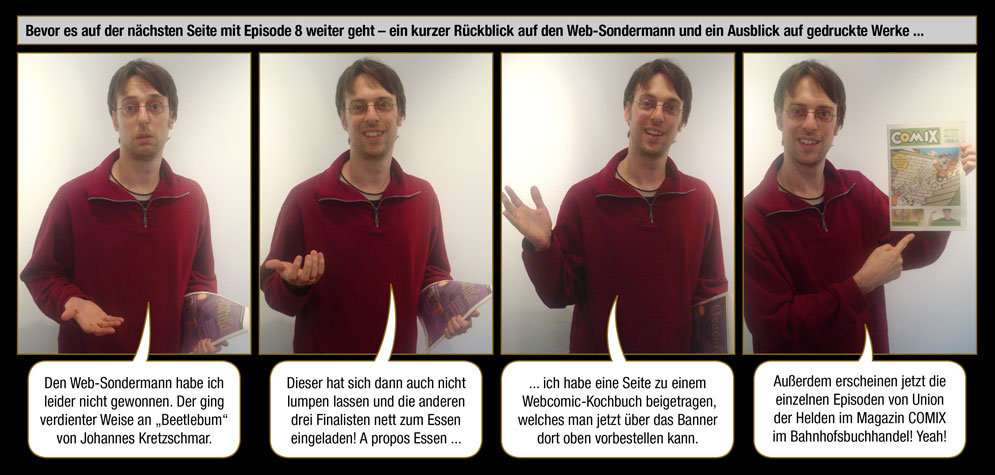 Gedrucktes Unterbrechung: Bevor es auf der nächsten Seite mit Episode 8 weiter geht – ein kurzer Rückblick auf den Web-Sondermann und ein Ausblick auf gedruckte Werke ... / Arne: Den Web-Sondermann habe ich leider nicht gewonnen. Der ging verdienter Weise an „Beetlebum“ von Johannes Kretzschmar. Dieser hat sich dann auch nicht lumpen lassen und die anderen drei Finalisten nett zum Essen eingeladen! A propos Essen ... ich habe eine Seite zu einem Webcomic-Kochbuch beigetragen, welches man jetzt über das Banner dort oben vorbestellen kann. Außerdem erscheinen jetzt die einzelnen Episoden von Union der Helden im Magazin COMIX im Bahnhofsbuchhandel! Yeah!